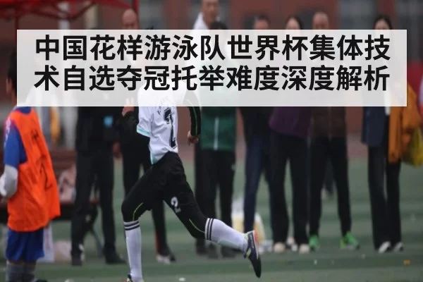 中国花样游泳队世界杯集体技术自选夺冠托举难度深度解析
