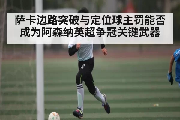 萨卡边路突破与定位球主罚能否成为阿森纳英超争冠关键武器